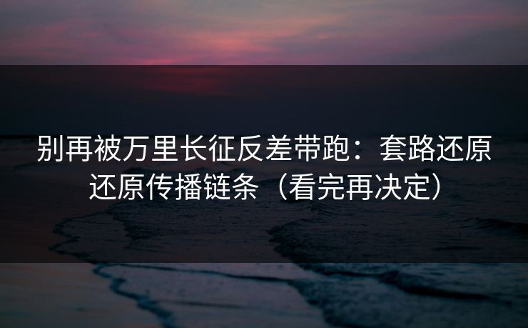 别再被万里长征反差带跑：套路还原还原传播链条（看完再决定）