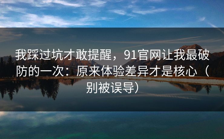 我踩过坑才敢提醒,91官网让我最破防的一次:原来体验差异才是核心(别被误导) 我踩过坑才敢提醒,91官网让我最破防的一次:原来体验差异才是核心(别被误导)