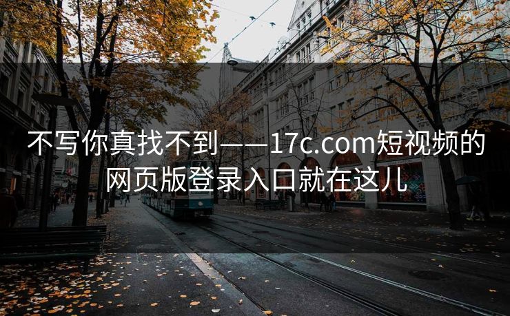 不写你真找不到——17c.com短视频的网页版登录入口就在这儿 不写你真找不到——17c.com短视频的网页版登录入口就在这儿